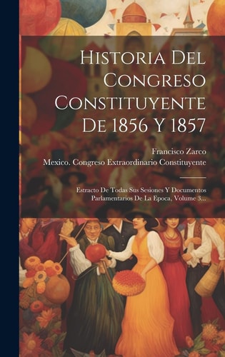 Historia Del Congreso Constituyente De 1856 Y 1857 Estracto De Todas Sus Sesiones Y Documentos Parlamentarios De La Epoca, Volume 3...