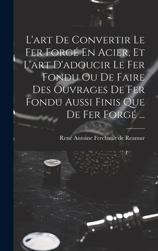 L'art De Convertir Le Fer Forgé En Acier, Et L'art D'adoucir Le Fer Fondu Ou De Faire Des Ouvrages De Fer Fondu Aussi Finis Que De Fer Forgé ...