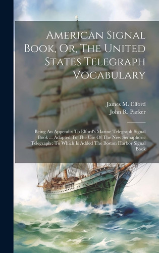 American Signal Book, Or, The United States Telegraph Vocabulary Being An Appendix To Elford's Marine Telegraph Signal Book ... Adapted To The Use Of The New Semaphoric Telegraph: To Which Is Added The Boston Harbor Signal Book