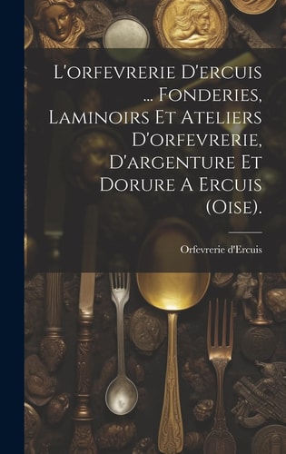 L'orfevrerie D'ercuis ... Fonderies, Laminoirs Et Ateliers D'orfevrerie, D'argenture Et Dorure A Ercuis (oise).