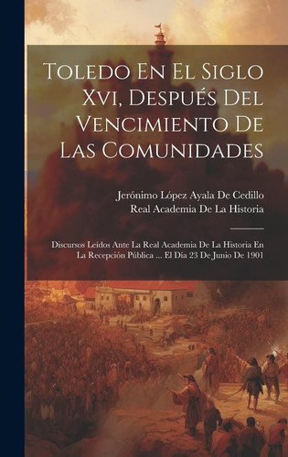 Toledo En El Siglo Xvi, Después Del Vencimiento De Las Comunidades Discursos Leídos Ante La Real Academia De La Historia En La Recepción Pública ... El Día 23 De Junio De 1901