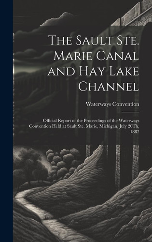 The Sault Ste. Marie Canal and Hay Lake Channel Official Report of the Proceedings of the Waterways Convention Held at Sault Ste. Marie, Michigan, July 20Th, 1887