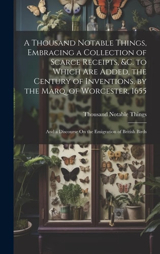 A Thousand Notable Things, Embracing a Collection of Scarce Receipts, &c. to Which Are Added, the Century of Inventions, by the Marq. of Worcester, 1655 And a Discourse On the Emigration of British Birds