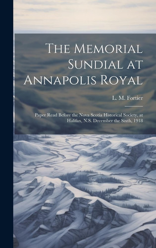 The Memorial Sundial at Annapolis Royal [microform] Paper Read Before the Nova Scotia Historical Society, at Halifax, N.S. December the Sixth, 1918