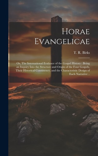 Horae Evangelicae Or, The International Evidence of the Gospel History: Being an Inquiry Into the Structure and Origin of the Four Gospels, Their Historical Consistency, and the Characteristic Design of Each Narrative ..