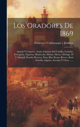 Los Oradores De 1869: Aparisi Y Guijarro, Ayala, Cánovas Del Castillo, Castelar, Echegaray, Figueras, Manterola, Martos, Moret, Olózaga, Pí