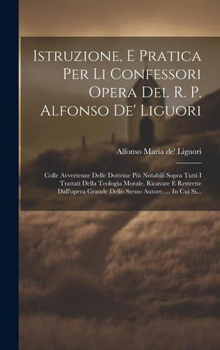 Istruzione, E Pratica Per Li Confessori Opera Del R. P. Alfonso De' Liguori: Colle Avvertenze Delle Dottrine Più Notabili Sopra Tutti I Trattati Della