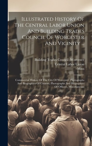 Illustrated History Of The Central Labor Union And Building Trades Council Of Worcester And Vicinity ... Commercial History Of The City Of Worcester, Photographs And Biographies Of Citizens, Photographs And Biographies Of Officers, Miscellaneous