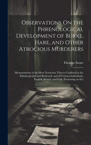 Observations On the Phrenological Development of Burke, Hare, and Other Atrocious Murderers Measurements of the Most Notorious Thieves Confined in the Edinburgh Jail and Bridewell, and of Various Individuals, English, Scotch, and Irish, Presenting an Ext
