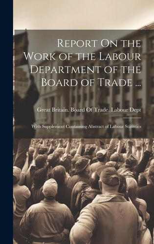 Report On the Work of the Labour Department of the Board of Trade ... With Supplement Containing Abstract of Labour Statistics