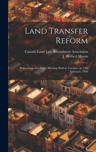 Land Transfer Reform Proceedings of a Public Meeting Held in Toronto, on 12th February, 1890