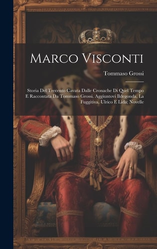 Marco Visconti; Storia Del Trecento Cavata Dalle Cronache Di Quel Tempo E Raccontata Da Tommaso Grossi. Aggiuntovi Ildegonda, La Fuggitiva, Ulrico E Lida; Novelle
