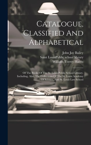 Catalogue, Classified And Alphabetical Of The Books Of The St. Louis Public School Library. Including, Also, The Collections Of The St. Louis Academy Of Science, And St. Louis Law School