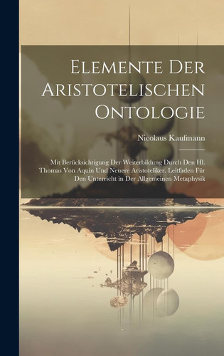 Elemente Der Aristotelischen Ontologie Mit Berücksichtigung Der Weiterbildung Durch Den Hl. Thomas Von Aquin Und Neuere Aristoteliker. Leitfaden Für Den Unterricht in Der Allgemeinen Metaphysik