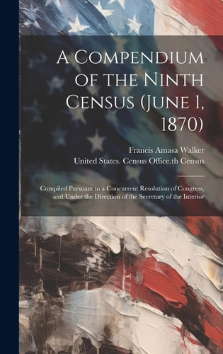 A Compendium of the Ninth Census (June 1, 1870) Compiled Pursuant to a Concurrent Resolution of Congress, and Under the Direction of the Secretary of the Interior