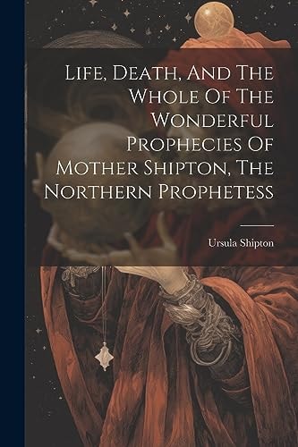 Life, Death, And The Whole Of The Wonderful Prophecies Of Mother Shipton, The Northern Prophetess