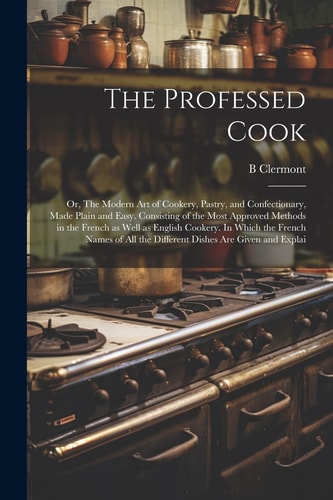 The Professed Cook; Or, The Modern Art of Cookery, Pastry, and Confectionary, Made Plain and Easy. Consisting of the Most Approved Methods in the French as Well as English Cookery. In Which the French Names of All the Different Dishes are Given and Explai