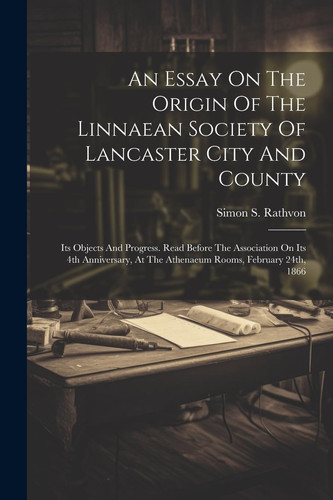 An Essay On The Origin Of The Linnaean Society Of Lancaster City And County Its Objects And Progress. Read Before The Association On Its 4th Anniversary, At The Athenaeum Rooms, February 24th, 1866