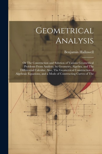 Geometrical Analysis Or The Construction and Solution of Various Geometrical Problems From Analysis, by Geometry, Algebra, and The Differential Calculus; Also, The Geometrical Construction of Algebraic Equations, and a Mode of Constructing Curves of The