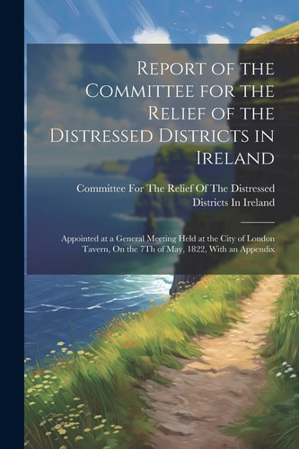 Report of the Committee for the Relief of the Distressed Districts in Ireland Appointed at a General Meeting Held at the City of London Tavern, On the 7Th of May, 1822, With an Appendix