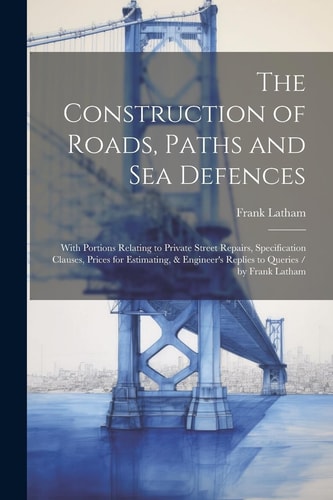 The Construction of Roads, Paths and Sea Defences With Portions Relating to Private Street Repairs, Specification Clauses, Prices for Estimating, & Engineer's Replies to Queries / by Frank Latham