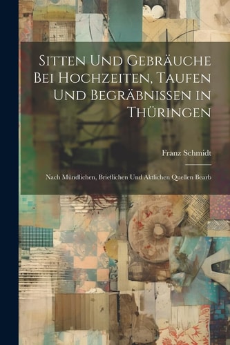 Sitten Und Gebräuche Bei Hochzeiten, Taufen Und Begräbnissen in Thüringen Nach Mündlichen, Brieflichen Und Aktlichen Quellen Bearb