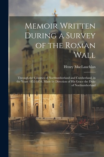 Memoir Written During a Survey of the Roman Wall Through the Counties of Northumberland and Cumberland, in the Years 1852-1854. Made by Direction of His Grace the Duke of Northumberland