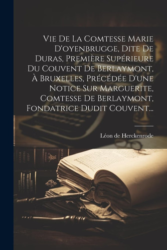 Vie De La Comtesse Marie D'oyenbrugge, Dite De Duras, Première Supérieure Du Couvent De Berlaymont, À Bruxelles, Précédée D'une Notice Sur Marguerite, Comtesse De Berlaymont, Fondatrice Dudit Couvent...