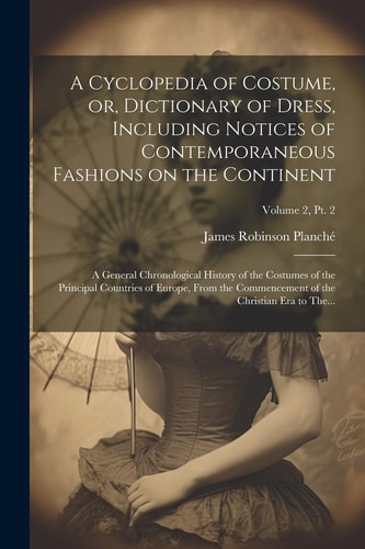 A Cyclopedia of Costume, Or, Dictionary of Dress, Including Notices of Contemporaneous Fashions on the Continent; a General Chronological History of the Costumes of the Principal Countries of Europe, From the Commencement of the Christian Era to The...; Vo