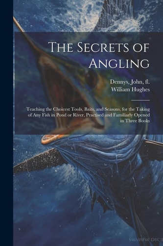 The Secrets of Angling: Teaching the Choicest Tools, Baits, and Seasons, for the Taking of Any Fish in Pond Or River, Practised and Familiarly Opened in Three Books