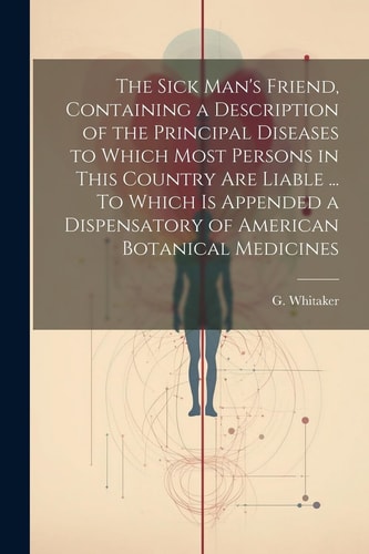 The Sick Man's Friend, Containing a Description of the Principal Diseases to Which Most Persons in This Country Are Liable ... To Which is Appended a