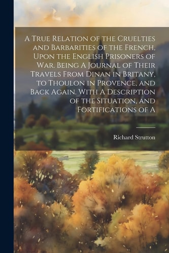 A True Relation of the Cruelties and Barbarities of the French, Upon the English Prisoners of War. Being A Journal of Their Travels From Dinan in Britany, to Thoulon in Provence, and Back Again. With A Description of the Situation, and Fortifications of A