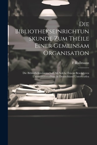 Die Bibliothekseinrichtunskunde Zum Theile Einer Gemeinsam Organisation Die Bibliothekswissenschaft Als Solche Einem Besonderen Universitätsstudium in Deutschland Unterworfen