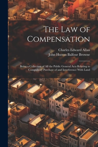 The Law of Compensation Being a Collection of All the Public General Acts Relating to Compulsory Purchase of and Interference With Land