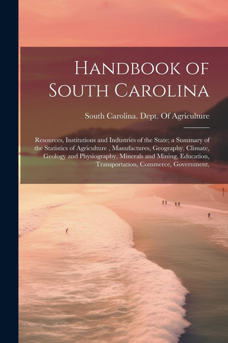 Handbook of South Carolina; Resources, Institutions and Industries of the State; a Summary of the Statistics of Agriculture, Manufactures, Geography, Climate, Geology and Physiography, Minerals and Mining, Education, Transportation, Commerce, Government,