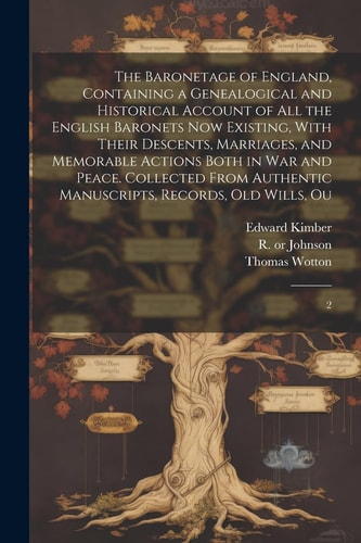 The Baronetage of England, Containing a Genealogical and Historical Account of All the English Baronets Now Existing, With Their Descents, Marriages, and Memorable Actions Both in War and Peace. Collected From Authentic Manuscripts, Records, Old Wills, Ou 2