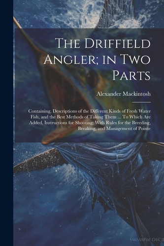 The Driffield Angler; in Two Parts Containing, Descriptions of the Different Kinds of Fresh Water Fish, and the Best Methods of Taking Them ... To Which are Added, Instructions for Shooting; With Rules for the Breeding, Breaking, and Management of Pointe