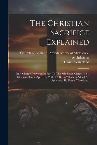 The Christian Sacrifice Explained In A Charge Delivered In Part To The Middlesex Clergy At St. Clement-danes, April The 20th, 1738. To Which Is Added An Appendix. By Daniel Waterland,