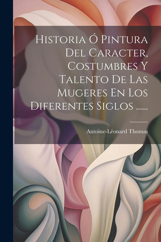 Historia Ó Pintura Del Caracter, Costumbres Y Talento De Las Mugeres En Los Diferentes Siglos ...... (Spanish Edition)
