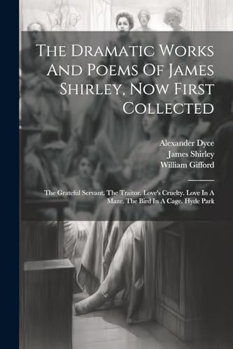 The Dramatic Works And Poems Of James Shirley, Now First Collected: The Grateful Servant. The Traitor. Love's Cruelty. Love In A Maze. The Bird In A C