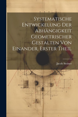 Systematische Entwickelung der Abhängigkeit Geometrischer Gestalten von Einander, erster Theil