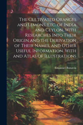 The Cultivated Oranges and Lemons, Etc. of India and Ceylon, With Researches Into Their Origin and the Derivation of Their Names, and Other Useful Information. With and Atlas of Illustrations