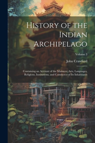History of the Indian Archipelago Containing an Account of the Manners, Arts, Languages, Religions, Institutions, and Commerce of Its Inhabitants; Volume 3