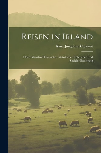 Reisen in Irland Oder, Irland in Historischer, Statistischer, Politischer Und Socialer Beziehung