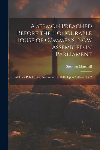 A Sermon Preached Before the Honourable House of Commens, Now Assembled in Parliament At Their Publike Fast, November 17, 1640. Upon 2 Chron. 15. 2