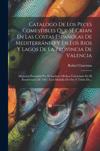 Catalogo De Los Peces Comestibles Que Se Crian En Las Costas Españolas De Mediterráneo Y En Los Rios Y Lagos De La Provincia De Valencia Memoria Premiada Por El Instituto Médico Valenciano En El Anniversario De 1867, Con Medalla De Oro Y Título De...