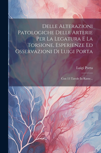 Delle Alterazioni Patologiche Delle Arterie Per La Legatura E La Torsione, Esperienze Ed Osservazioni Di Luigi Porta Con 13 Tavole In Rame...