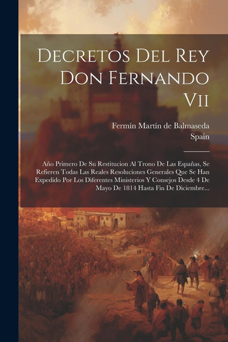 Decretos Del Rey Don Fernando Vii Año Primero De Su Restitucion Al Trono De Las Españas, Se Refieren Todas Las Reales Resoluciones Generales Que Se Han Expedido Por Los Diferentes Ministerios Y Consejos Desde 4 De Mayo De 1814 Hasta Fin De Diciembre...