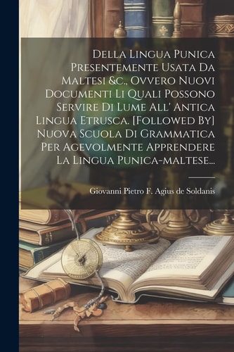 Della Lingua Punica Presentemente Usata Da Maltesi &c., Ovvero Nuovi Documenti Li Quali Possono Servire Di Lume All' Antica Lingua Etrusca. [followed By] Nuova Scuola Di Grammatica Per Agevolmente Apprendere La Lingua Punica-maltese...