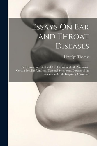 Essays On Ear and Throat Diseases Ear Disease in Childhood, Ear Disease and Life Assurance, Certain Peculiar Aural and Cerebral Symptoms, Diseases of the Tonsils and Uvula Requiring Operation